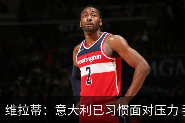 维拉蒂：意大利已习惯面对压力 我们该全力以赴